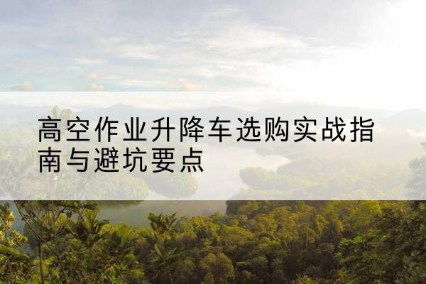 太湖升降车怎么选-高空作业升降车选购实战指南与避坑要点