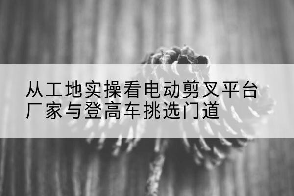 太湖电动剪叉升降平台厂家-从工地实操看电动剪叉平台厂家与登高车挑选门道