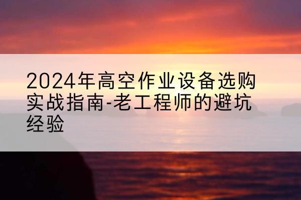 太湖高空作业升降机厂家推荐-2024年高空作业设备选购实战指南-老工程师的避坑经验