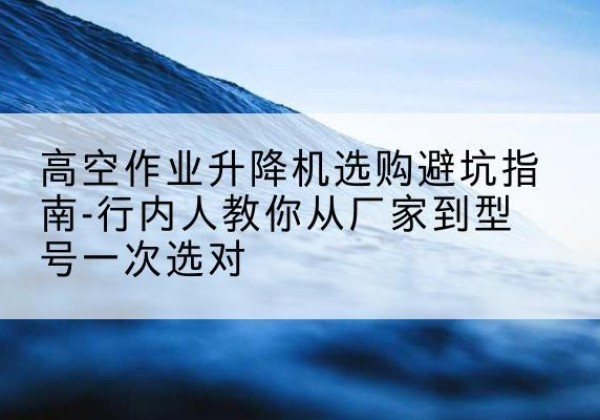 太湖升降平台厂家-高空作业升降机选购避坑指南-行内人教你从厂家到型号一次选对