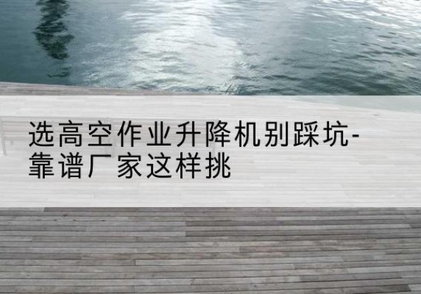 太湖剪叉式升降机厂家-选高空作业升降机别踩坑-靠谱厂家这样挑