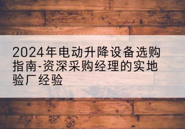 太湖电动剪叉升降平台厂家-2024年电动升降设备选购指南-资深采购经理的实地验厂经验