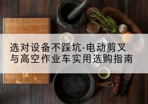 太湖电动剪叉升降平台怎么选-选对设备不踩坑-电动剪叉与高空作业车实用选购指南