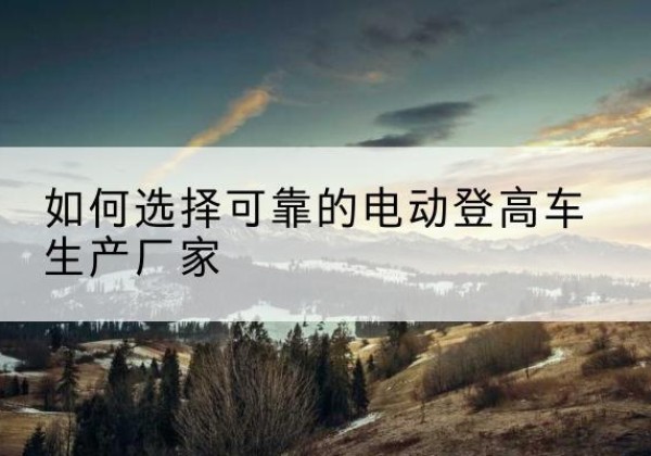 太湖电动登高车厂家-如何选择可靠的电动登高车生产厂家