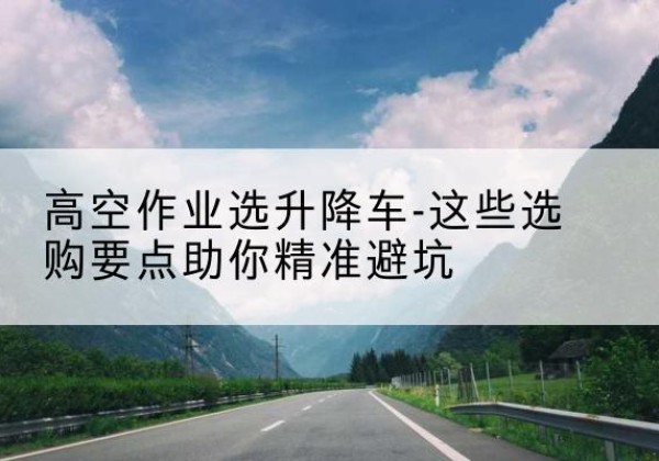 太湖升降车厂家-高空作业选升降车-这些选购要点助你*避坑