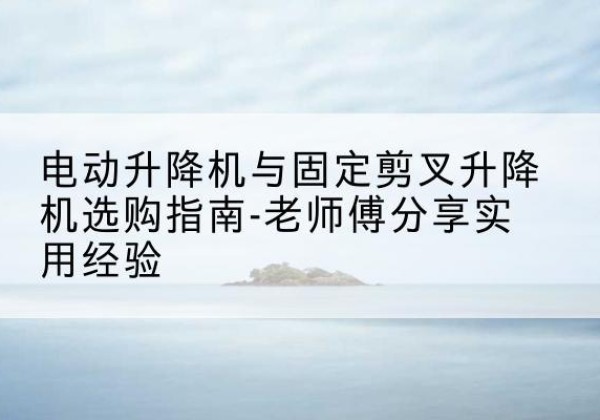 太湖电动升降机怎么选-电动升降机与固定剪叉升降机选购指南-老师傅分享实用经验
