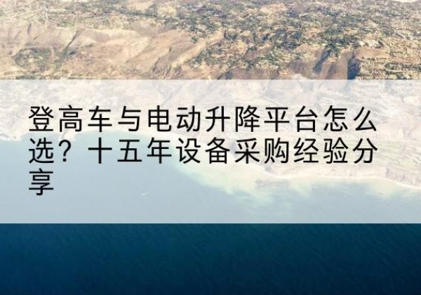 太湖登高车厂家厂家-登高车与电动升降平台怎么选？十五年设备采购经验分享