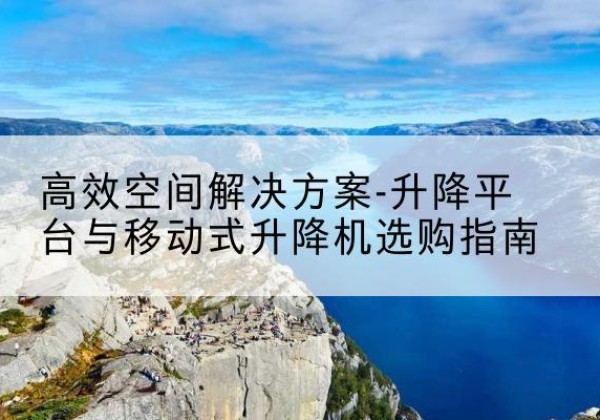 太湖升降平台厂家-*空间解决方案-升降平台与移动式升降机选购指南