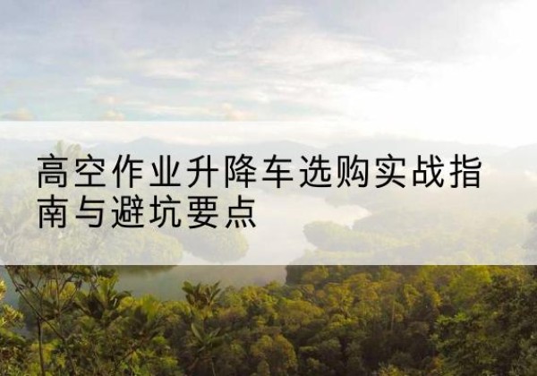太湖升降车怎么选-高空作业升降车选购实战指南与避坑要点