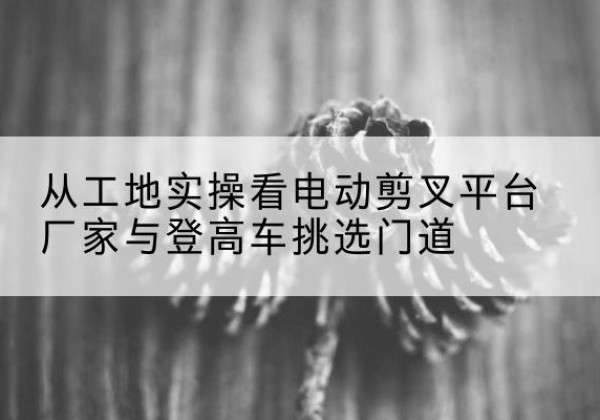 太湖电动剪叉升降平台厂家-从工地实操看电动剪叉平台厂家与登高车挑选门道