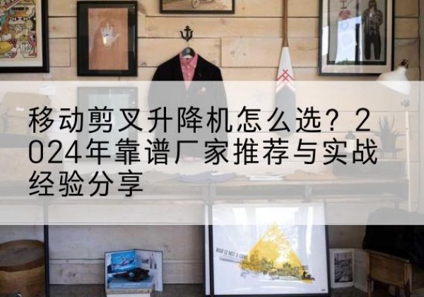 太湖升降平台厂家推荐-移动剪叉升降机怎么选？2024年靠谱厂家推荐与实战经验分享