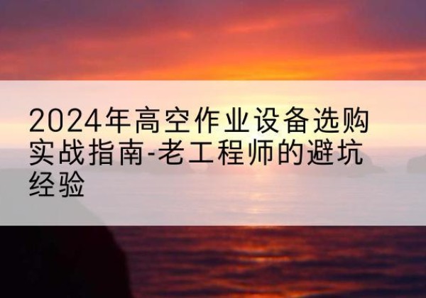 太湖高空作业升降机厂家推荐-2024年高空作业设备选购实战指南-老工程师的避坑经验
